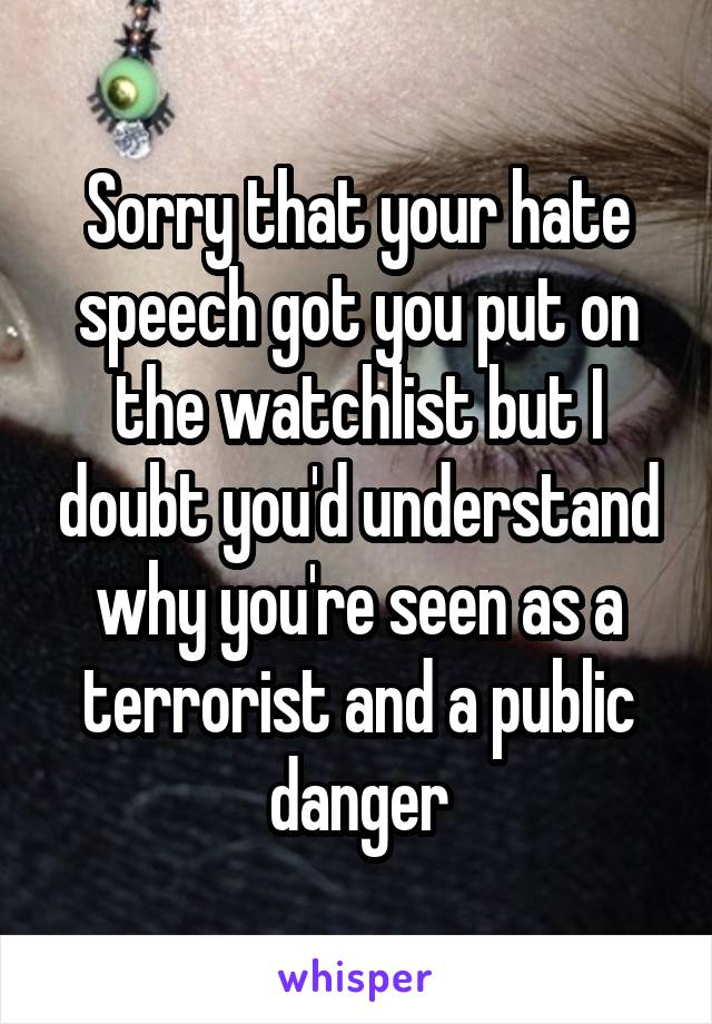 Sorry that your hate speech got you put on the watchlist but I doubt you'd understand why you're seen as a terrorist and a public danger