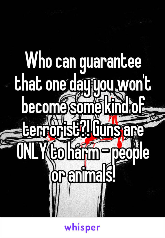 Who can guarantee that one day you won't become some kind of terrorist?! Guns are ONLY to harm - people or animals!