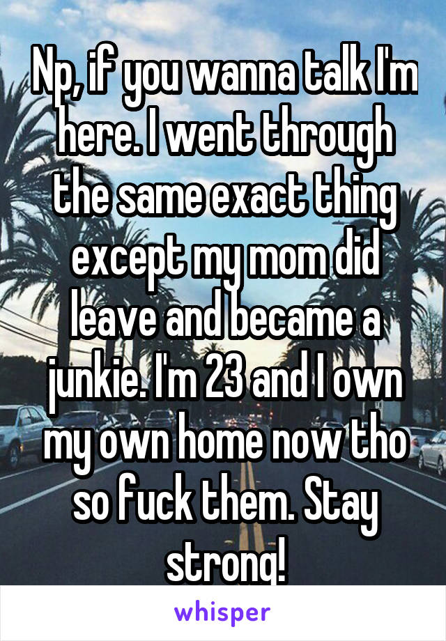 Np, if you wanna talk I'm here. I went through the same exact thing except my mom did leave and became a junkie. I'm 23 and I own my own home now tho so fuck them. Stay strong!