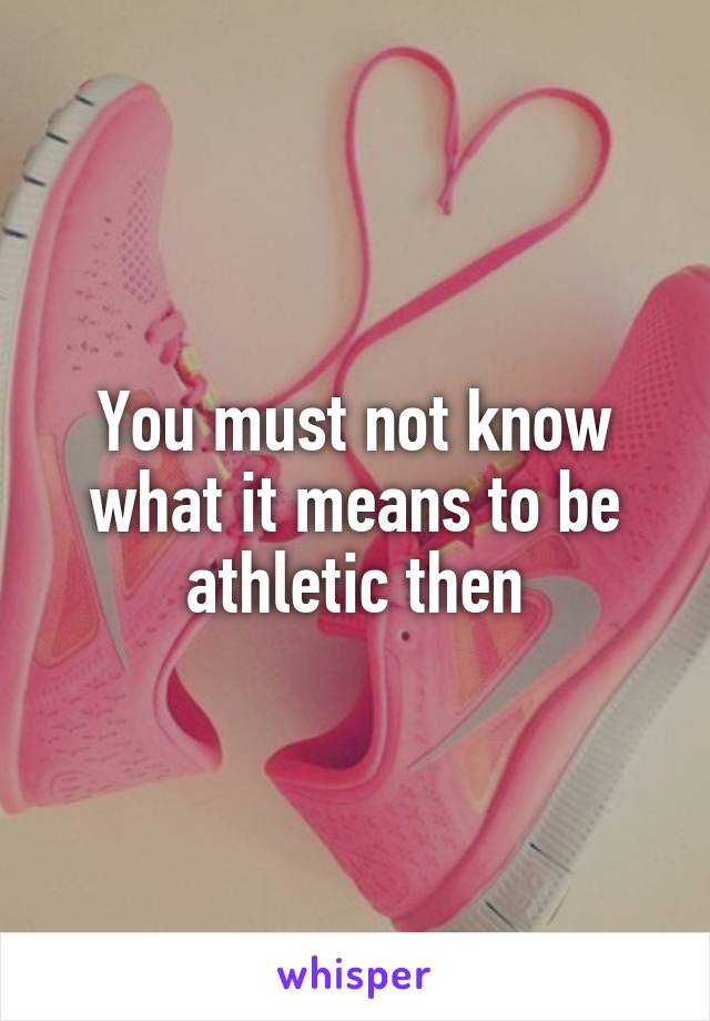 You must not know what it means to be athletic then