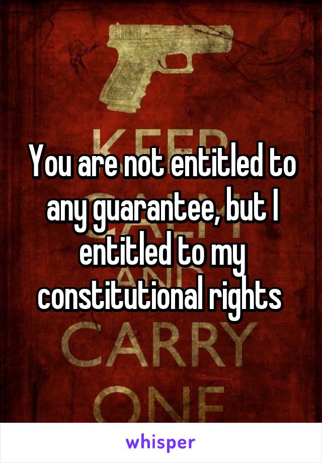 You are not entitled to any guarantee, but I entitled to my constitutional rights 