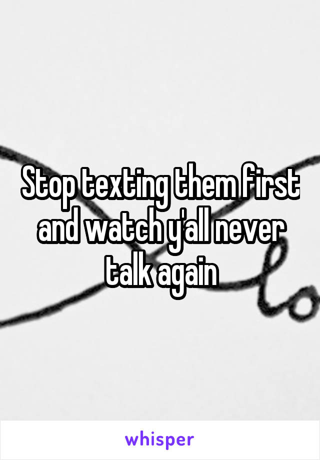 Stop texting them first and watch y'all never talk again