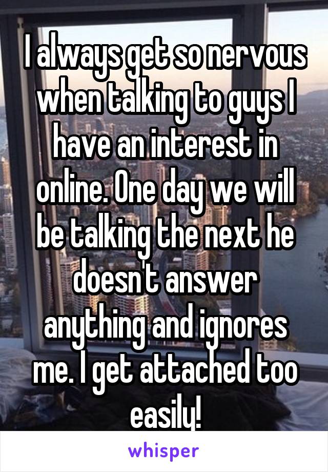 I always get so nervous when talking to guys I have an interest in online. One day we will be talking the next he doesn't answer anything and ignores me. I get attached too easily!