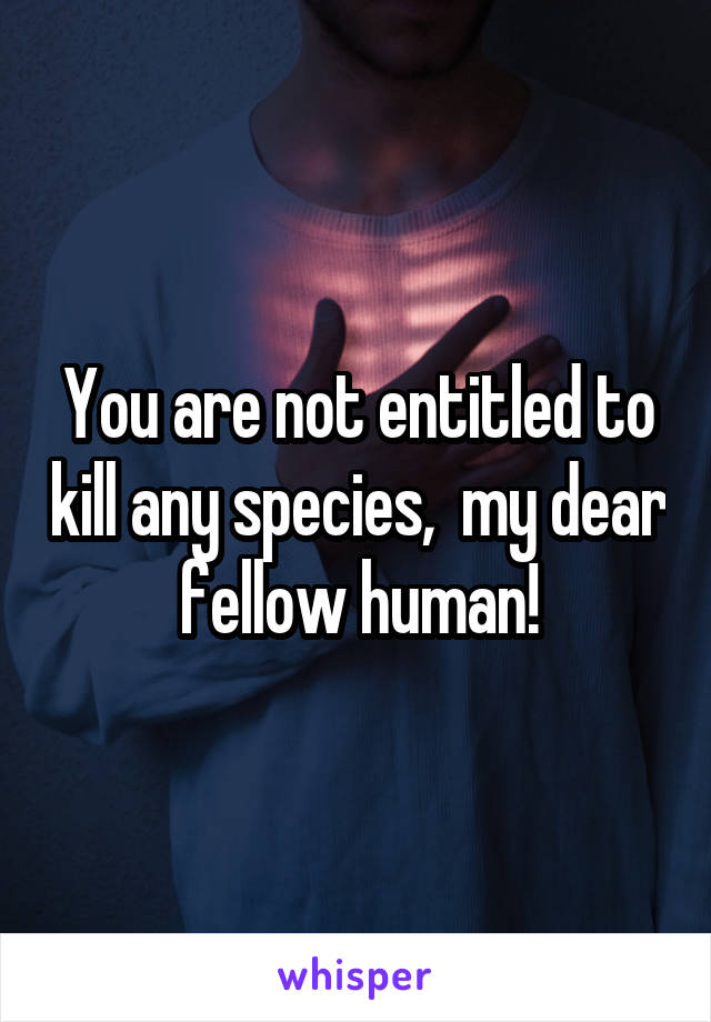 You are not entitled to kill any species,  my dear fellow human!