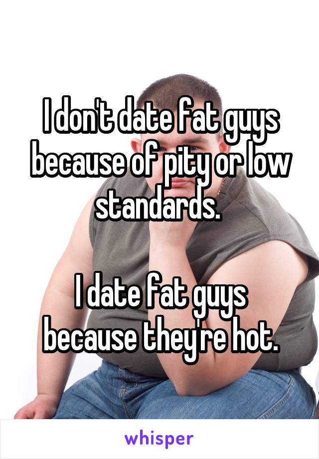 I don't date fat guys because of pity or low standards. 

I date fat guys because they're hot.