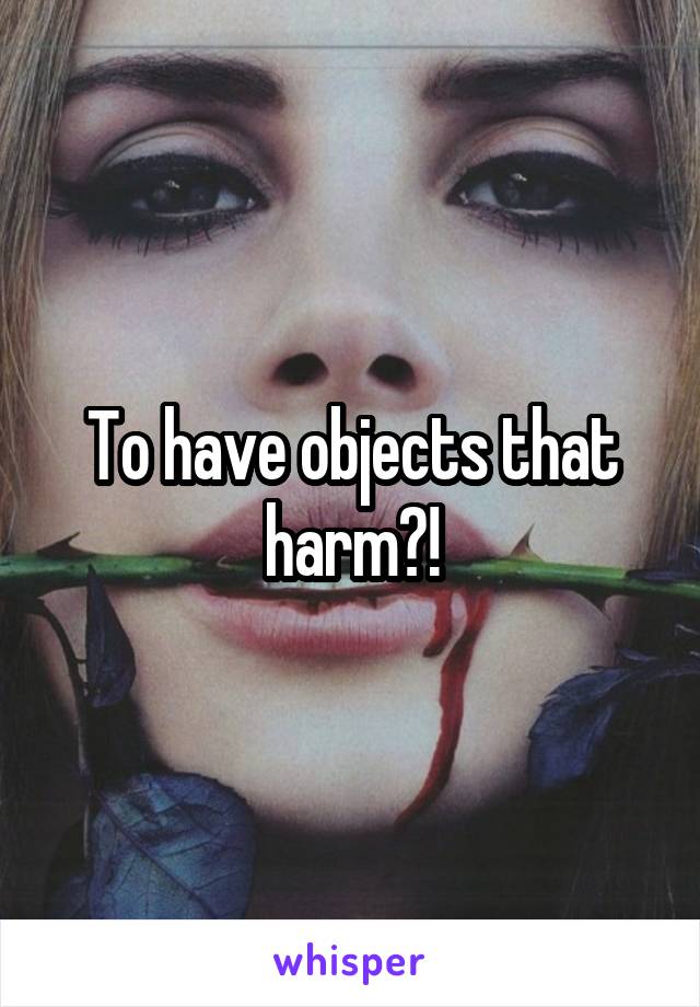 To have objects that harm?!