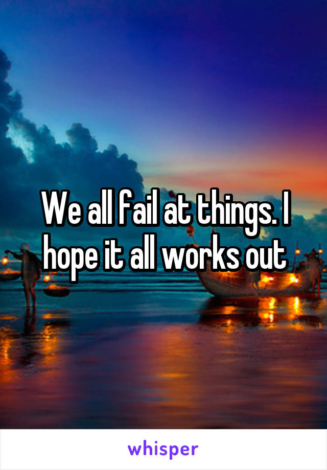 We all fail at things. I hope it all works out