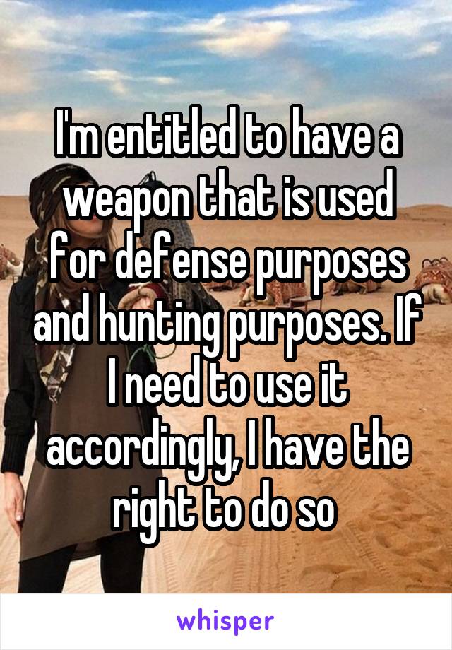 I'm entitled to have a weapon that is used for defense purposes and hunting purposes. If I need to use it accordingly, I have the right to do so 