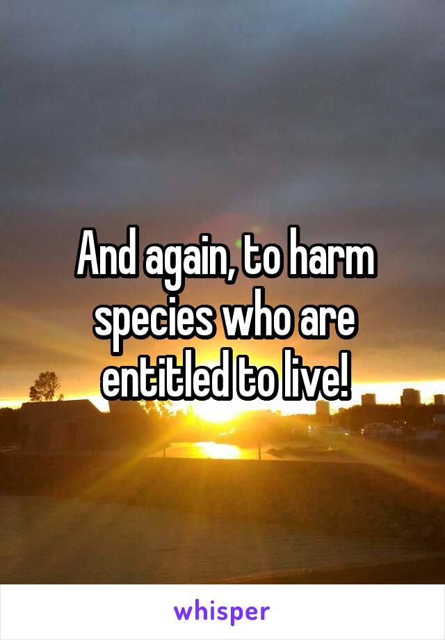 And again, to harm species who are entitled to live!