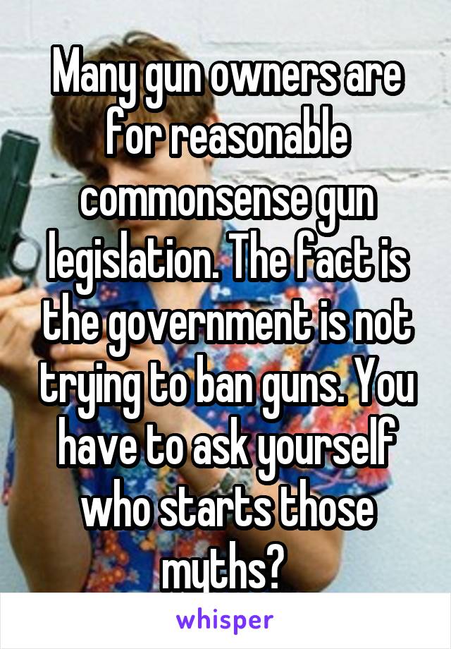 Many gun owners are for reasonable commonsense gun legislation. The fact is the government is not trying to ban guns. You have to ask yourself who starts those myths? 