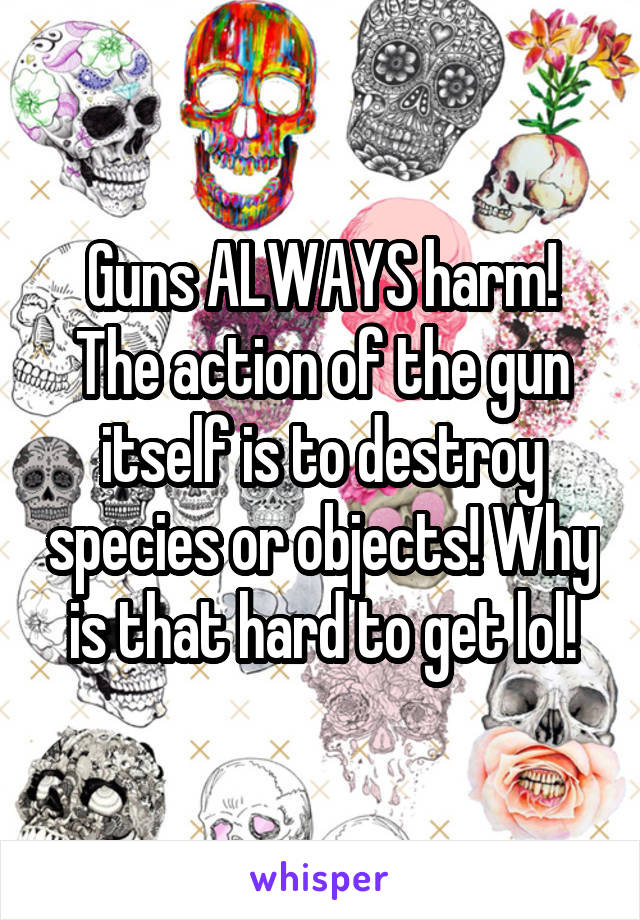 Guns ALWAYS harm! The action of the gun itself is to destroy species or objects! Why is that hard to get lol!