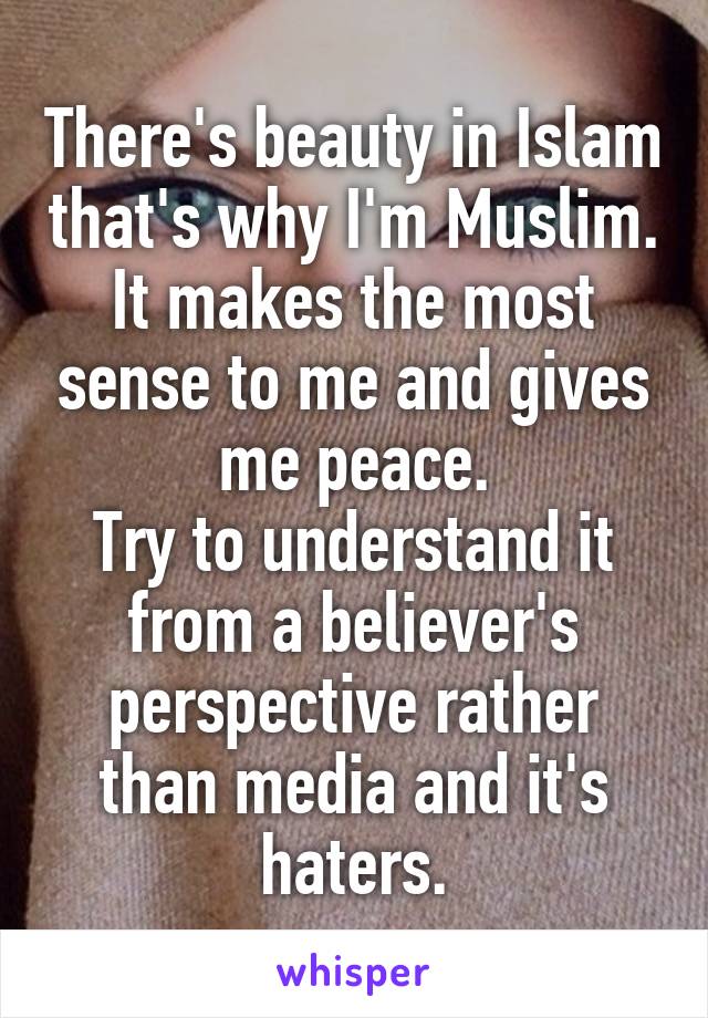 There's beauty in Islam that's why I'm Muslim. It makes the most sense to me and gives me peace.
Try to understand it from a believer's perspective rather than media and it's haters.