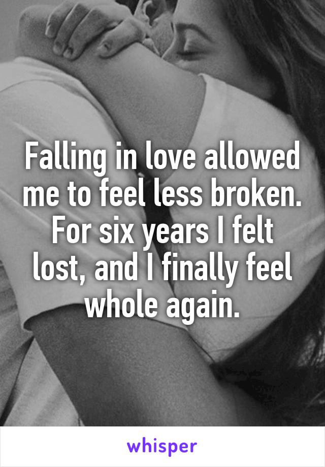 Falling in love allowed me to feel less broken. For six years I felt lost, and I finally feel whole again.