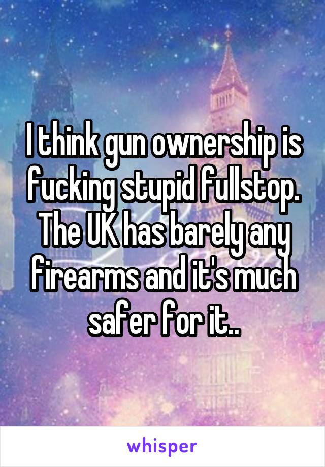 I think gun ownership is fucking stupid fullstop. The UK has barely any firearms and it's much safer for it..