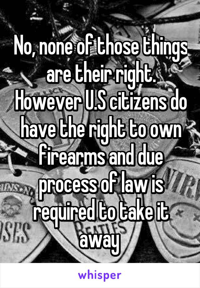 No, none of those things are their right. However U.S citizens do have the right to own firearms and due process of law is required to take it away 