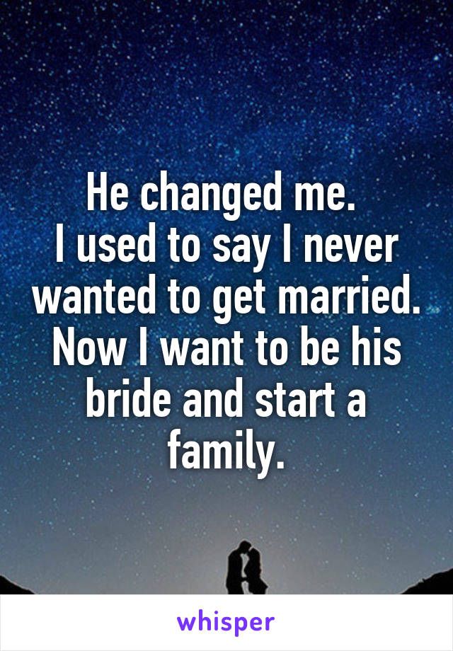 He changed me. 
I used to say I never wanted to get married. Now I want to be his bride and start a family.