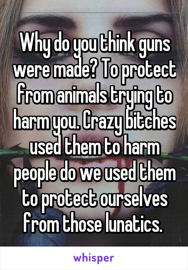 Why do you think guns were made? To protect from animals trying to harm you. Crazy bitches used them to harm people do we used them to protect ourselves from those lunatics. 