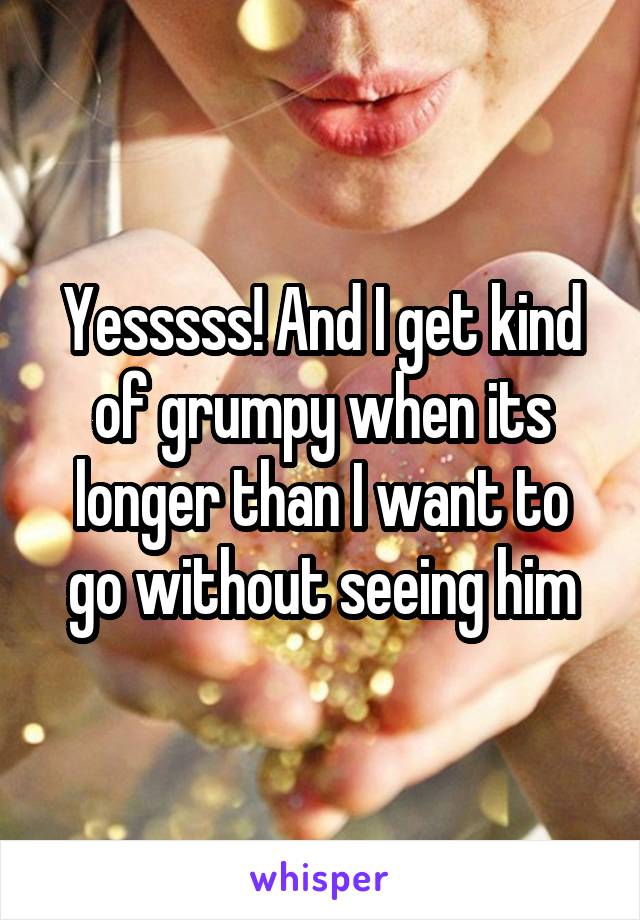 Yesssss! And I get kind of grumpy when its longer than I want to go without seeing him