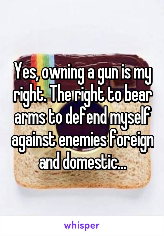 Yes, owning a gun is my right. The right to bear arms to defend myself against enemies foreign and domestic...