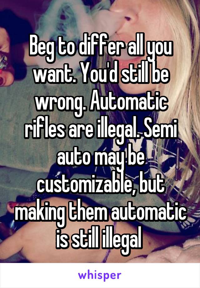 Beg to differ all you want. You'd still be wrong. Automatic rifles are illegal. Semi auto may be customizable, but making them automatic is still illegal 