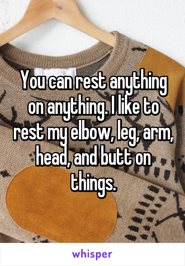 You can rest anything on anything. I like to rest my elbow, leg, arm, head, and butt on things.