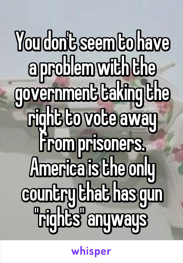 You don't seem to have a problem with the government taking the right to vote away from prisoners. America is the only country that has gun "rights" anyways 