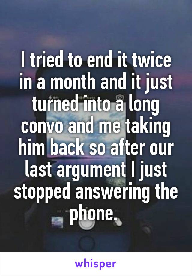 I tried to end it twice in a month and it just turned into a long convo and me taking him back so after our last argument I just stopped answering the phone. 