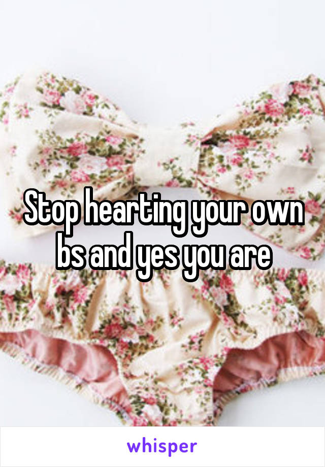 Stop hearting your own bs and yes you are