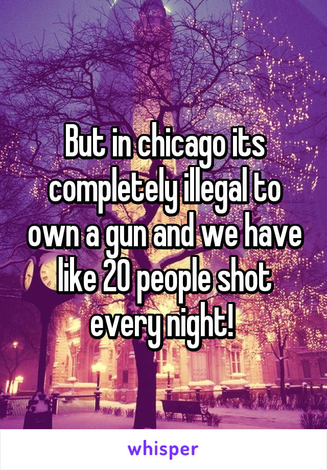 But in chicago its completely illegal to own a gun and we have like 20 people shot every night! 