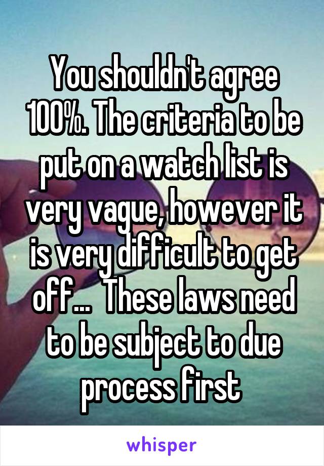 You shouldn't agree 100%. The criteria to be put on a watch list is very vague, however it is very difficult to get off...  These laws need to be subject to due process first 