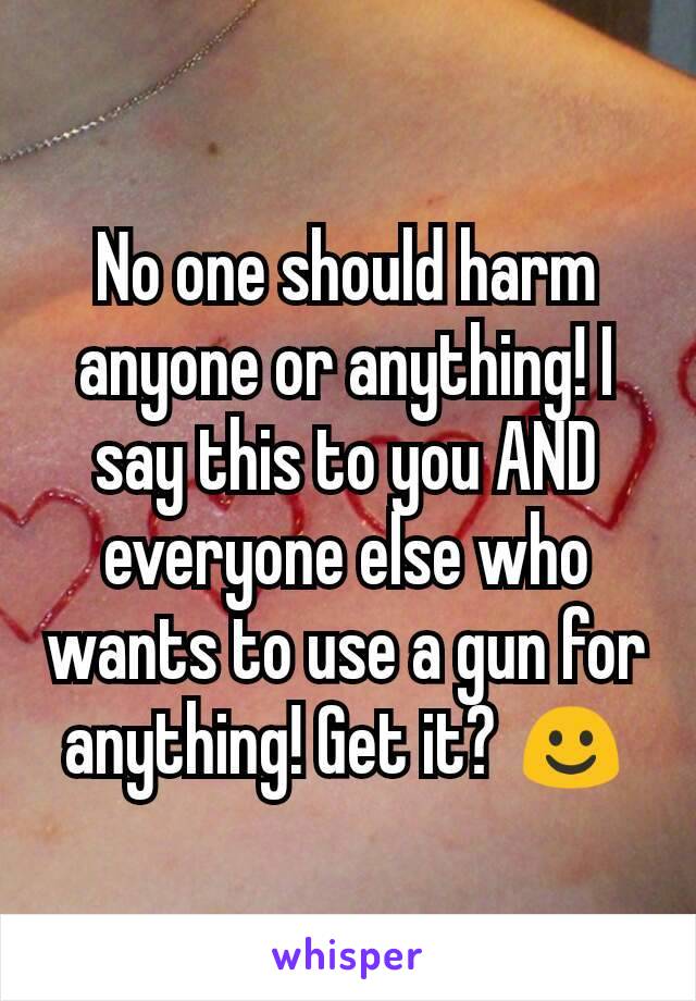 No one should harm anyone or anything! I say this to you AND everyone else who wants to use a gun for anything! Get it? ☺