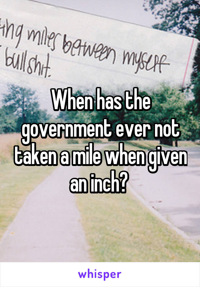 When has the government ever not taken a mile when given an inch? 