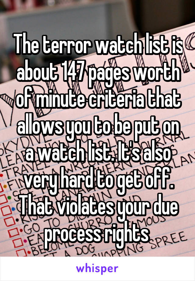 The terror watch list is about 147 pages worth of minute criteria that allows you to be put on a watch list. It's also very hard to get off. That violates your due process rights 