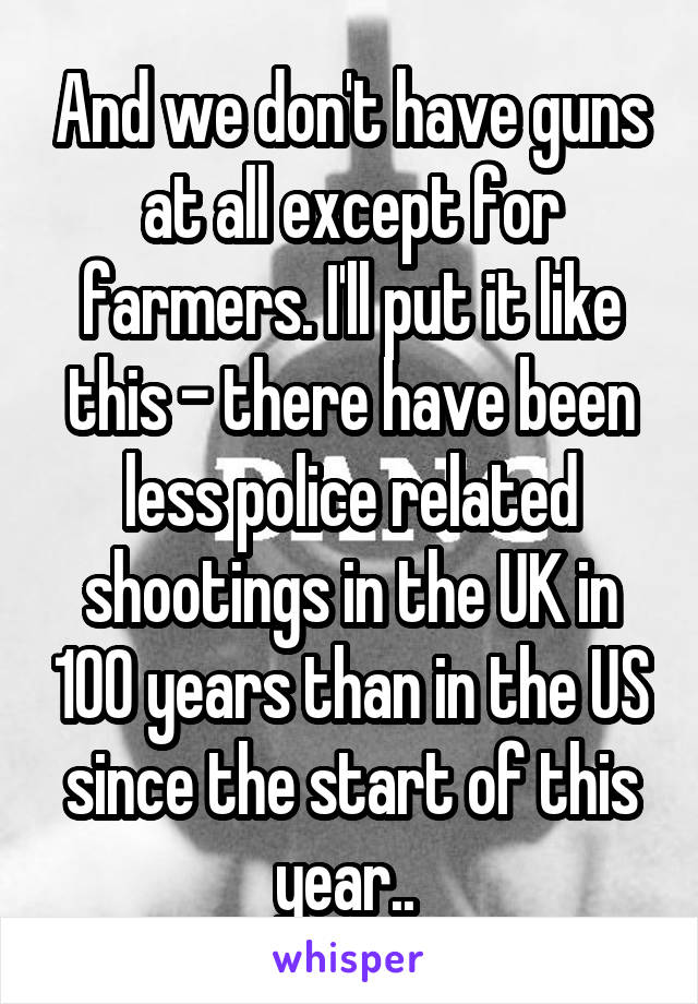 And we don't have guns at all except for farmers. I'll put it like this - there have been less police related shootings in the UK in 100 years than in the US since the start of this year.. 