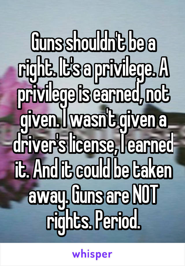 Guns shouldn't be a right. It's a privilege. A privilege is earned, not given. I wasn't given a driver's license, I earned it. And it could be taken away. Guns are NOT rights. Period.