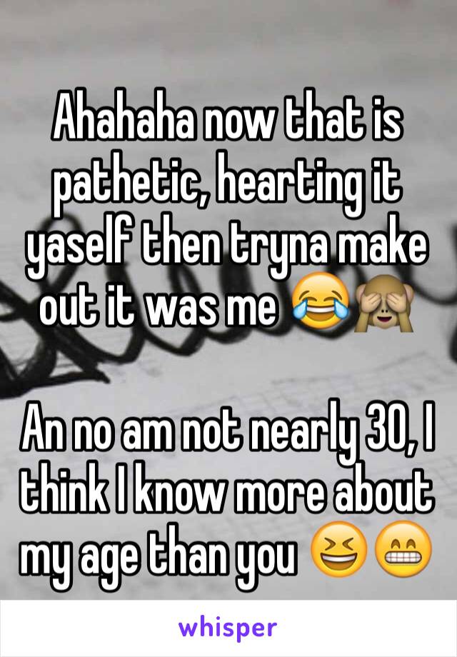 Ahahaha now that is pathetic, hearting it yaself then tryna make out it was me 😂🙈

An no am not nearly 30, I think I know more about my age than you 😆😁