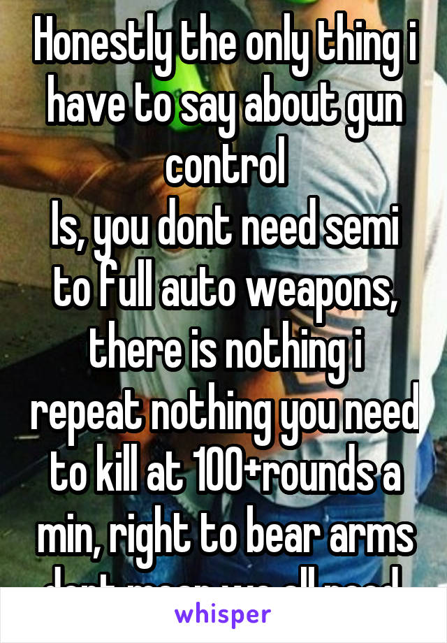 Honestly the only thing i have to say about gun control
Is, you dont need semi to full auto weapons, there is nothing i repeat nothing you need to kill at 100+rounds a min, right to bear arms dont mean we all need 