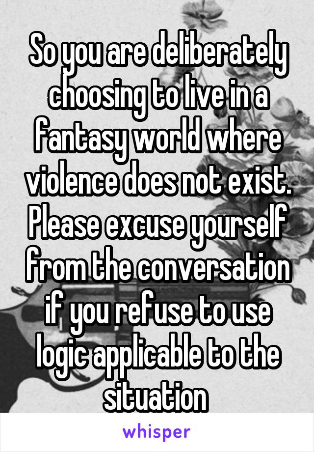 So you are deliberately choosing to live in a fantasy world where violence does not exist. Please excuse yourself from the conversation if you refuse to use logic applicable to the situation 