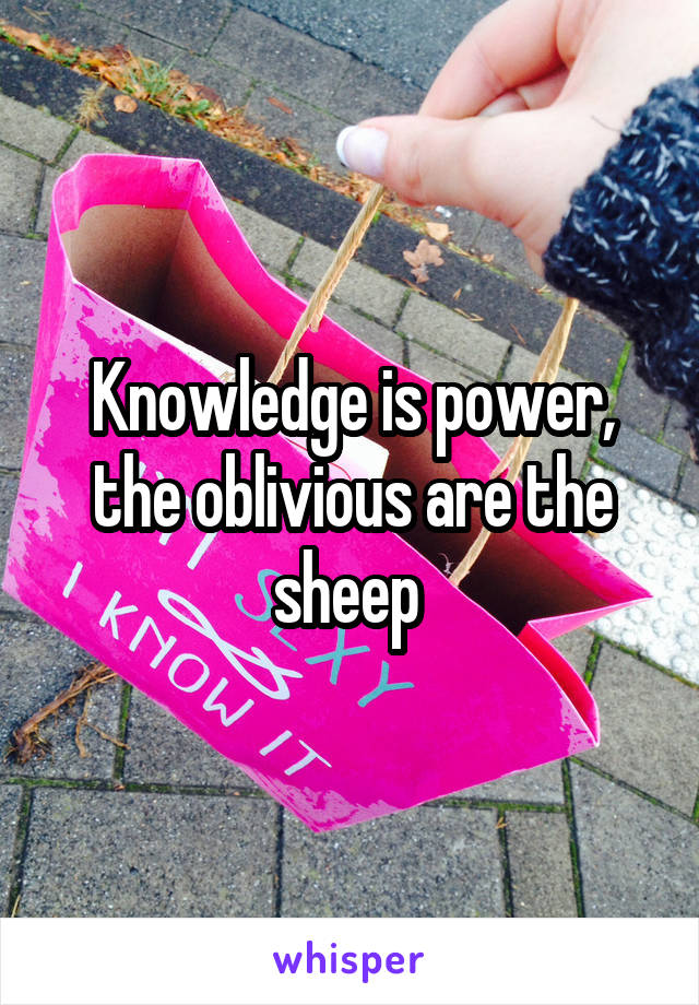 Knowledge is power, the oblivious are the sheep 