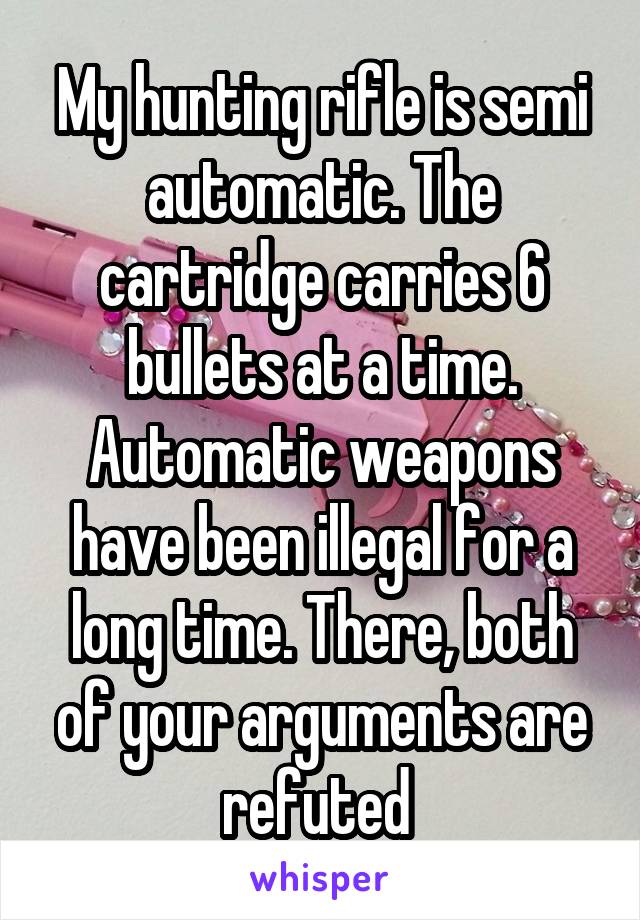 My hunting rifle is semi automatic. The cartridge carries 6 bullets at a time. Automatic weapons have been illegal for a long time. There, both of your arguments are refuted 