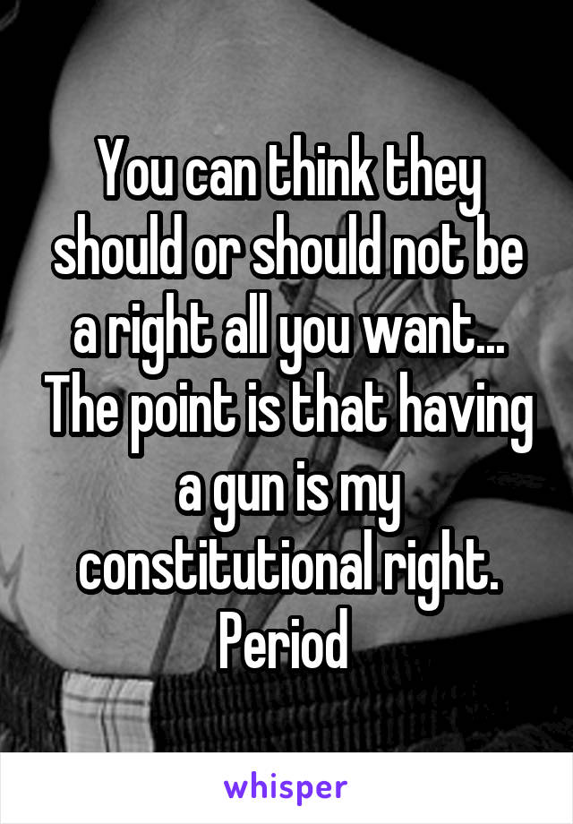 You can think they should or should not be a right all you want... The point is that having a gun is my constitutional right. Period 