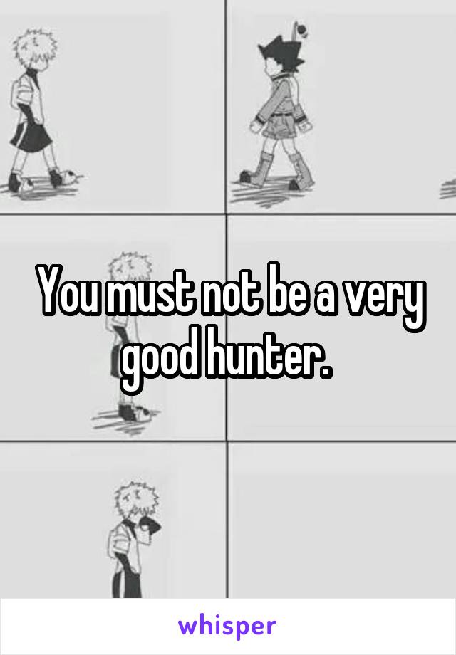 You must not be a very good hunter. 