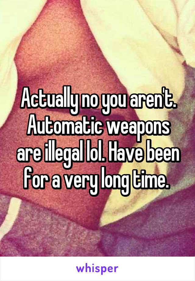 Actually no you aren't. Automatic weapons are illegal lol. Have been for a very long time. 