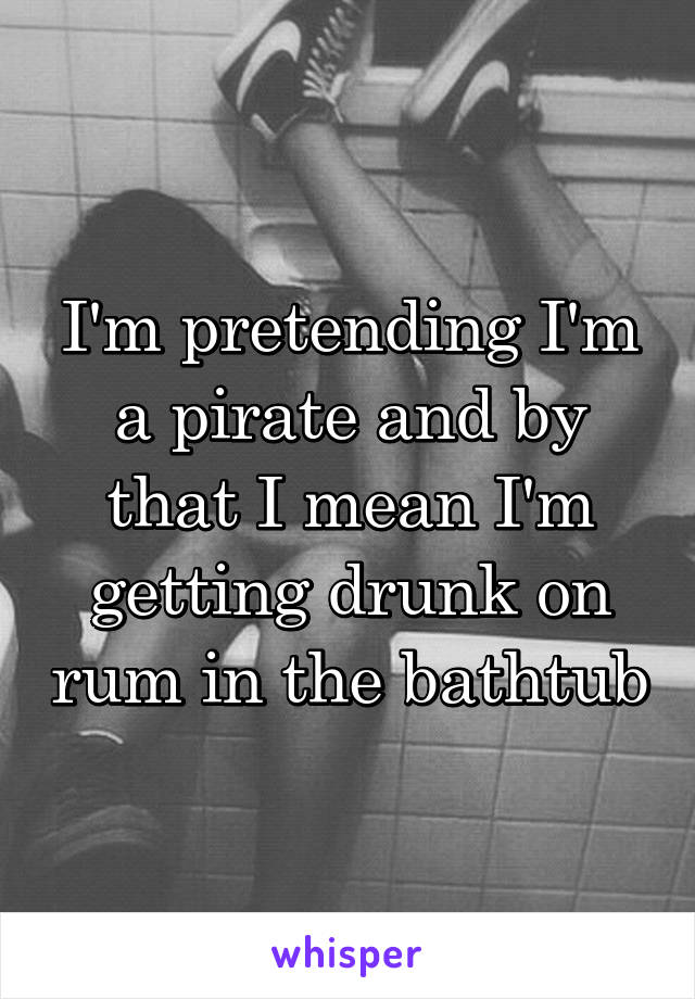 I'm pretending I'm a pirate and by that I mean I'm getting drunk on rum in the bathtub