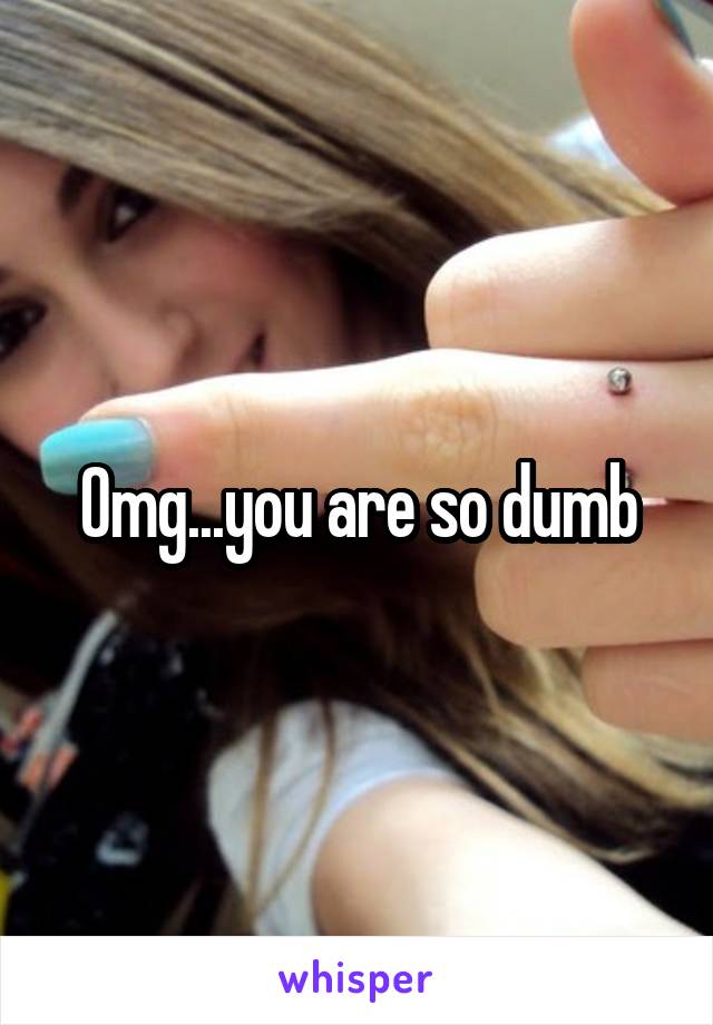 Omg...you are so dumb