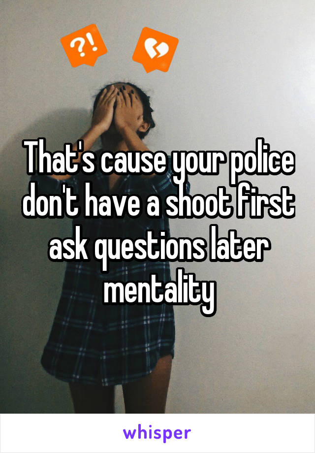 That's cause your police don't have a shoot first ask questions later mentality