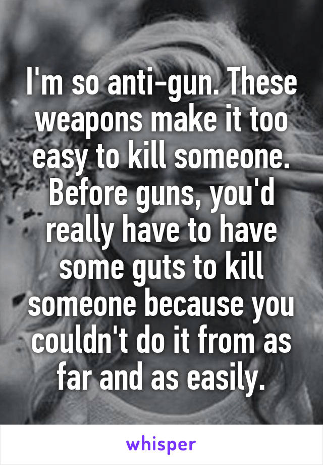 I'm so anti-gun. These weapons make it too easy to kill someone. Before guns, you'd really have to have some guts to kill someone because you couldn't do it from as far and as easily.