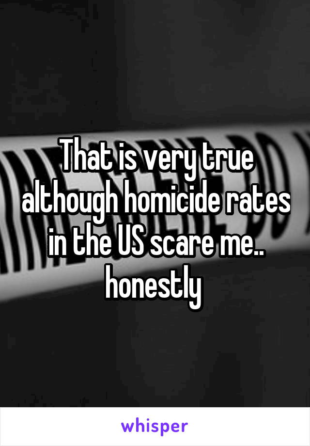 That is very true although homicide rates in the US scare me.. honestly 