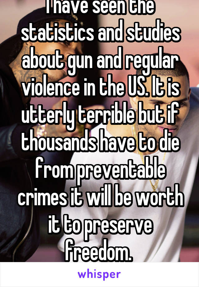 I have seen the statistics and studies about gun and regular violence in the US. It is utterly terrible but if thousands have to die from preventable crimes it will be worth it to preserve freedom. 
