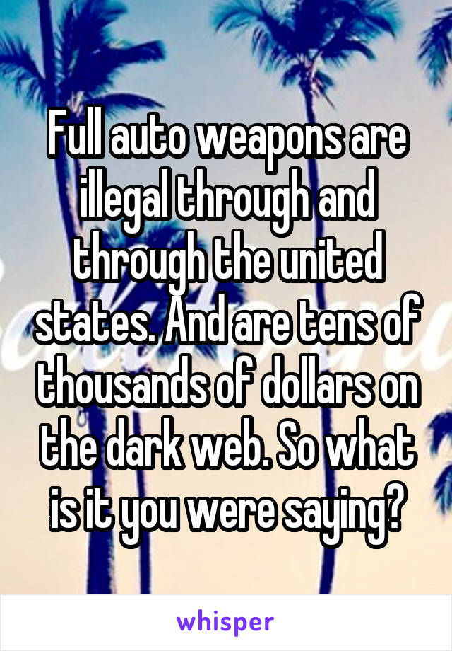 Full auto weapons are illegal through and through the united states. And are tens of thousands of dollars on the dark web. So what is it you were saying?